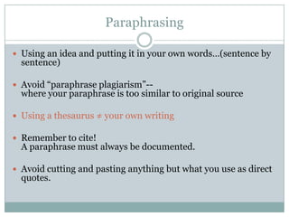 ParaphrasingUsing an idea and putting it in your own words…(sentence by sentence)Avoid “paraphrase plagiarism”--where your paraphrase is too similar to original sourceUsing a thesaurus ≠ your own writingRemember to cite! A paraphrase must always be documented.Avoid cutting and pasting anything but what you use as direct quotes.