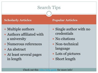 Scholarly ArticlesPopular ArticlesMultiple authorsAuthors affiliated with a universityNumerous referencesAn abstractAt least several pages in lengthSingle author with no credentialsNo citationsNon-technical languageLots of picturesShort lengthSearch TipsCheck out this video help guide for more info!