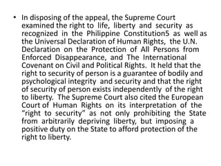 • In disposing of the appeal, the Supreme Court
  examined the right to life, liberty and security as
  recognized in the Philippine Constitution5 as well as
  the Universal Declaration of Human Rights, the U.N.
  Declaration on the Protection of All Persons from
  Enforced Disappearance, and The International
  Covenant on Civil and Political Rights. It held that the
  right to security of person is a guarantee of bodily and
  psychological integrity and security and that the right
  of security of person exists independently of the right
  to liberty. The Supreme Court also cited the European
  Court of Human Rights on its interpretation of the
  “right to security” as not only prohibiting the State
  from arbitrarily depriving liberty, but imposing a
  positive duty on the State to afford protection of the
  right to liberty.
 