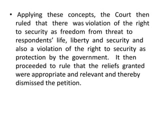 • Applying these concepts, the Court then
  ruled that there was violation of the right
  to security as freedom from threat to
  respondents’ life, liberty and security and
  also a violation of the right to security as
  protection by the government. It then
  proceeded to rule that the reliefs granted
  were appropriate and relevant and thereby
  dismissed the petition.
 