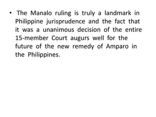 • The Manalo ruling is truly a landmark in
  Philippine jurisprudence and the fact that
  it was a unanimous decision of the entire
  15-member Court augurs well for the
  future of the new remedy of Amparo in
  the Philippines.
 