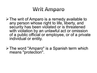 The writ of Amparo is a remedy available to
  any person whose right to life, liberty, and
  security has been violated or is threatened
  with violation by an unlawful act or omission
  of a public official or employee, or of a private
  individual or entity.

 The word "Amparo" is a Spanish term which
  means "protection".
 
