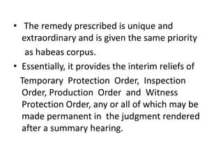 • The remedy prescribed is unique and
  extraordinary and is given the same priority
   as habeas corpus.
• Essentially, it provides the interim reliefs of
  Temporary Protection Order, Inspection
  Order, Production Order and Witness
  Protection Order, any or all of which may be
  made permanent in the judgment rendered
  after a summary hearing.
 