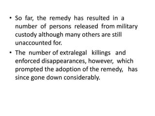 • So far, the remedy has resulted in a
  number of persons released from military
  custody although many others are still
  unaccounted for.
• The number of extralegal killings and
  enforced disappearances, however, which
  prompted the adoption of the remedy, has
  since gone down considerably.
 