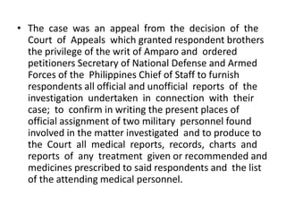 • The case was an appeal from the decision of the
  Court of Appeals which granted respondent brothers
  the privilege of the writ of Amparo and ordered
  petitioners Secretary of National Defense and Armed
  Forces of the Philippines Chief of Staff to furnish
  respondents all official and unofficial reports of the
  investigation undertaken in connection with their
  case; to confirm in writing the present places of
  official assignment of two military personnel found
  involved in the matter investigated and to produce to
  the Court all medical reports, records, charts and
  reports of any treatment given or recommended and
  medicines prescribed to said respondents and the list
  of the attending medical personnel.
 