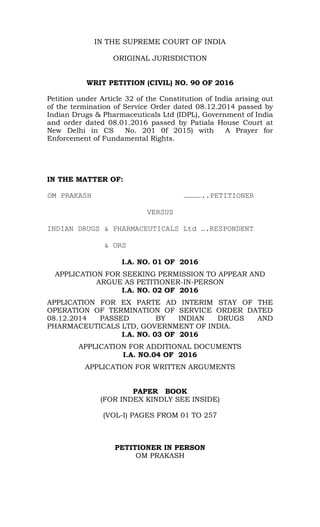 IN THE SUPREME COURT OF INDIA
ORIGINAL JURISDICTION
WRIT PETITION (CIVIL) NO. 90 OF 2016
Petition under Article 32 of the Constitution of India arising out
of the termination of Service Order dated 08.12.2014 passed by
Indian Drugs & Pharmaceuticals Ltd (IDPL), Government of India
and order dated 08.01.2016 passed by Patiala House Court at
New Delhi in CS No. 201 0f 2015) with A Prayer for
Enforcement of Fundamental Rights.
IN THE MATTER OF:
OM PRAKASH …………..PETITIONER
VERSUS
INDIAN DRUGS & PHARMACEUTICALS Ltd ….RESPONDENT
& ORS
I.A. NO. 01 OF 2016
APPLICATION FOR SEEKING PERMISSION TO APPEAR AND
ARGUE AS PETITIONER-IN-PERSON
I.A. NO. 02 OF 2016
APPLICATION FOR EX PARTE AD INTERIM STAY OF THE
OPERATION OF TERMINATION OF SERVICE ORDER DATED
08.12.2014 PASSED BY INDIAN DRUGS AND
PHARMACEUTICALS LTD, GOVERNMENT OF INDIA.
I.A. NO. 03 OF 2016
APPLICATION FOR ADDITIONAL DOCUMENTS
I.A. NO.04 OF 2016
APPLICATION FOR WRITTEN ARGUMENTS
PAPER BOOK
(FOR INDEX KINDLY SEE INSIDE)
PETITIONER IN PERSON
OM PRAKASH
 