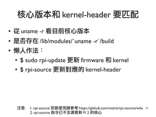 15
● 從 uname -r 看目前核心版本
● 是否存在 /lib/modules/`uname -r`/build
●
懶人作法：
● $ sudo rpi-update 更新 firmware 和 kernel
● $ rpi-source 更新對應的 kernel-header
核心版本和 kernel-header 要匹配
注意： 1. rpi-source 安裝使用請參考 https://github.com/notro/rpi-source/wiki
2. rpi-source 指令已不支源更新 Pi 2 的核心
 
