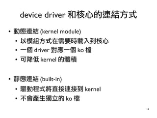 16
● 動態連結 (kernel module)
●
以模組方式在需要時載入到核心
● 一個 driver 對應一個 ko 檔
● 可降低 kernel 的體積
● 靜態連結 (built-in)
● 驅動程式將直接連接到 kernel
● 不會產生獨立的 ko 檔
device driver 和核心的連結方式
 