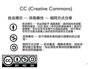 2
姓名標示 — 非商業性 — 相同方式分享
CC (Creative Commons)
姓名標示 — 你必須給予 適當表彰、提供指向本授權
條款的連結，以及 指出（本作品的原始版本）是否已
被變更。你可以任何合理方式為前述表彰，但不得以
任何方式暗示授權人為你或你的使用方式背書。
非商業性 — 你不得將本素材進行商業目的之使
用。
相同方式分享 — 若你重混、轉換本素材，或依本
素材建立新素材，你必須依本素材的授權條款來
散布你的貢獻物。
 