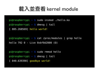 21
●
● pi@raspberrypi ~ $ sudo insmod ./hello.ko
● pi@raspberrypi ~ $ dmesg | tail
[ 805.268569] hello world!
● pi@raspberrypi ~ $ cat /proc/modules | grep hello
hello 792 0 - Live 0xbf0d2000 (O)
●
pi@raspberrypi ~ $ sudo rmmod hello
● pi@raspberrypi ~ $ dmesg | tail
[ 840.639390] goodbye world!
載入並查看 kernel module
 