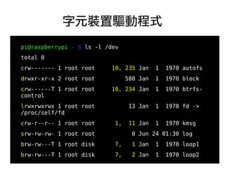 23
●
pi@raspberrypi ~ $ ls -l /dev
total 0
crw------- 1 root root 10, 235 Jan 1 1970 autofs
drwxr-xr-x 2 root root 580 Jan 1 1970 block
crw------T 1 root root 10, 234 Jan 1 1970 btrfs-
control
lrwxrwxrwx 1 root root 13 Jan 1 1970 fd ->
/proc/self/fd
crw-r--r-- 1 root root 1, 11 Jan 1 1970 kmsg
srw-rw-rw- 1 root root 0 Jun 24 01:30 log
brw-rw---T 1 root disk 7, 1 Jan 1 1970 loop1
brw-rw---T 1 root disk 7, 2 Jan 1 1970 loop2
...
字元裝置驅動程式
 