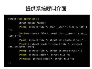27
●
struct file_operations {
struct module *owner;
(*read) (struct file *, char __user *, size_t, loff_t
*);
(*write) (struct file *, const char __user *, size_t,
loff_t *);
(*poll) (struct file *, struct poll_table_struct *);
(*ioctl) (struct inode *, struct file *, unsigned
int, unsigned long);
(*mmap) (struct file *, struct vm_area_struct *);
(*open) (struct inode *, struct file *);
(*release) (struct inode *, struct file *);
};
提供系統呼叫介面
 
