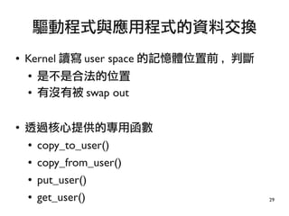 29
● Kernel 讀寫 user space 的記憶體位置前 , 判斷
●
是不是合法的位置
● 有沒有被 swap out
●
透過核心提供的專用函數
● copy_to_user()
● copy_from_user()
● put_user()
● get_user()
驅動程式與應用程式的資料交換
 