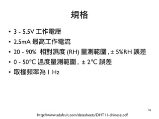 36
● 3 - 5.5V 工作電壓
● 2.5mA 最高工作電流
● 20 - 90% 相對濕度 (RH) 量測範圍 , ± 5%RH 誤差
● 0 - 50℃ 溫度量測範圍 , ± 2℃ 誤差
● 取樣頻率為 1 Hz
規格
http://www.adafruit.com/datasheets/DHT11-chinese.pdf
 