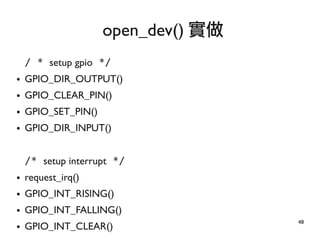 48
/ * setup gpio */
● GPIO_DIR_OUTPUT()
● GPIO_CLEAR_PIN()
● GPIO_SET_PIN()
● GPIO_DIR_INPUT()
/* setup interrupt */
● request_irq()
● GPIO_INT_RISING()
● GPIO_INT_FALLING()
● GPIO_INT_CLEAR()
open_dev() 實做
 