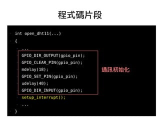 62
●
● int open_dht11(...)
● {
● ...
● GPIO_DIR_OUTPUT(gpio_pin);
● GPIO_CLEAR_PIN(gpio_pin);
● mdelay(18);
● GPIO_SET_PIN(gpio_pin);
● udelay(40);
● GPIO_DIR_INPUT(gpio_pin);
● setup_interrupt();
● ...
● }
程式碼片段
通訊初始化
 