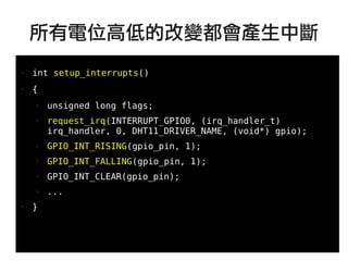 63
●
● int setup_interrupts()
● {
● unsigned long flags;
● request_irq(INTERRUPT_GPIO0, (irq_handler_t)
irq_handler, 0, DHT11_DRIVER_NAME, (void*) gpio);
● GPIO_INT_RISING(gpio_pin, 1);
● GPIO_INT_FALLING(gpio_pin, 1);
● GPIO_INT_CLEAR(gpio_pin);
● ...
● }
所有電位高低的改變都會產生中斷
 