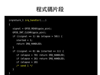 66
●
irqreturn_t irq_handler(...)
{
signal = GPIO_READ(gpio_pin);
GPIO_INT_CLEAR(gpio_pin);
if ((signal == 1) && (elapse > 50)) {
– started = 1;
– return IRQ_HANDLED;
● }
● if ((signal == 0) && (started == 1)) {
if (elapse > 70) return IRQ_HANDLED;
if (elapse < 26) return IRQ_HANDLED;
if (elapse > 28)
/* send 1 */
}
}
程式碼片段
 