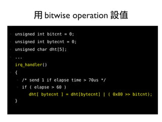 80
●
● unsigned int bitcnt = 0;
● unsigned int bytecnt = 0;
● unsigned char dht[5];
● ...
irq_handler()
● {
● /* send 1 if elapse time > 70us */
● if ( elapse > 60 )
dht[ bytecnt ] = dht[bytecnt] | ( 0x80 >> bitcnt);
}
用 bitwise operation 設值
 