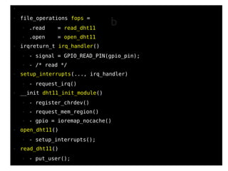 82
●
● file_operations fops =
● .read = read_dht11
● .open = open_dht11
● irqreturn_t irq_handler()
● - signal = GPIO_READ_PIN(gpio_pin);
● - /* read */
● setup_interrupts(..., irq_handler)
● - request_irq()
● __init dht11_init_module()
● - register_chrdev()
● - request_mem_region()
● - gpio = ioremap_nocache()
● open_dht11()
● - setup_interrupts();
● read_dht11()
● - put_user();
b
 