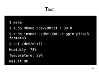 83
●
● $ make
● $ sudo mknod /dev/dht11 c 80 0
● $ sudo insmod ./dht11km.ko gpio_pin=18
format=3
● $ cat /dev/dht11
● Humidity: 73%
Temperature: 29%
Result:OK
Test
 