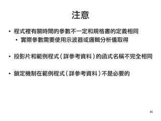 85
●
程式裡有關時間的參數不一定和規格書的定義相同
●
實際參數需要使用示波器或邏輯分析儀取得
● 投影片和範例程式 ( 詳參考資料 ) 的函式名稱不完全相同
● 鎖定機制在範例程式 ( 詳參考資料 ) 不是必要的
注意
 