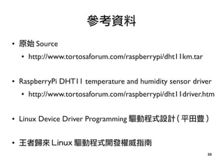 88
● 原始 Source
● http://www.tortosaforum.com/raspberrypi/dht11km.tar
● RaspberryPi DHT11 temperature and humidity sensor driver
● http://www.tortosaforum.com/raspberrypi/dht11driver.htm
● Linux Device Driver Programming 驅動程式設計 ( 平田豊 )
●
王者歸來 Linux 驅動程式開發權威指南
參考資料
 