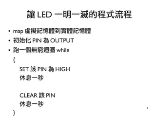 9
● map 虛擬記憶體到實體記憶體
● 初始化 PIN 為 OUTPUT
● 跑一個無窮迴圈 while
{
SET 該 PIN 為 HIGH
休息一秒
CLEAR 該 PIN
休息一秒
}
讓 LED 一明一滅的程式流程
 