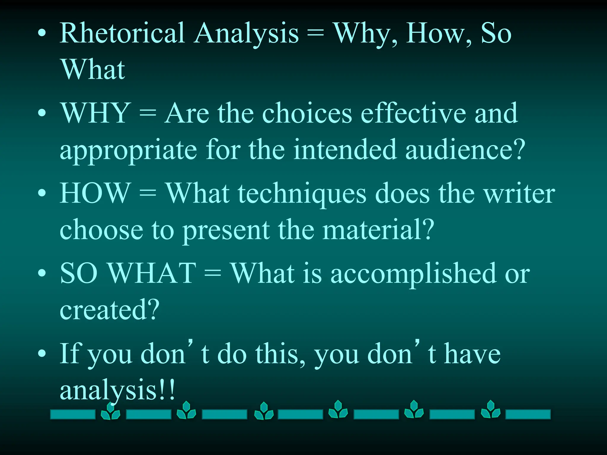 • Rhetorical Analysis = Why, How, So
What
• WHY = Are the choices effective and
appropriate for the intended audience?
• HOW = What techniques does the writer
choose to present the material?
• SO WHAT = What is accomplished or
created?
• If you don’t do this, you don’t have
analysis!!
 