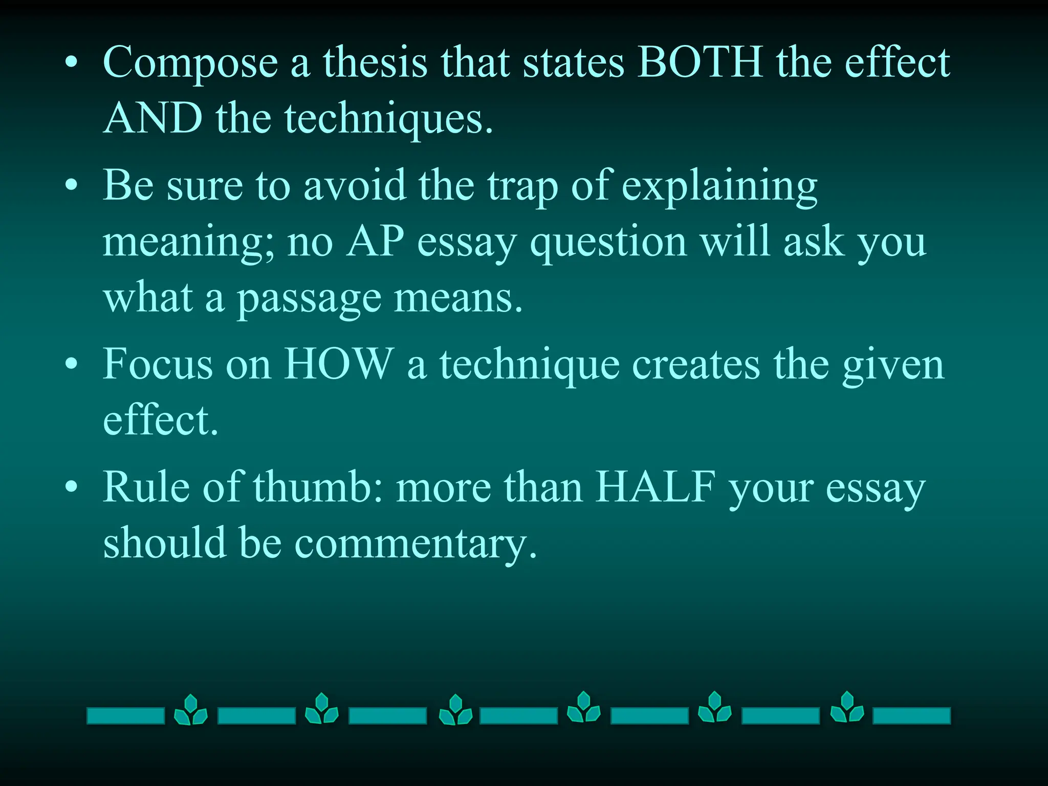 • Compose a thesis that states BOTH the effect
AND the techniques.
• Be sure to avoid the trap of explaining
meaning; no AP essay question will ask you
what a passage means.
• Focus on HOW a technique creates the given
effect.
• Rule of thumb: more than HALF your essay
should be commentary.
 
