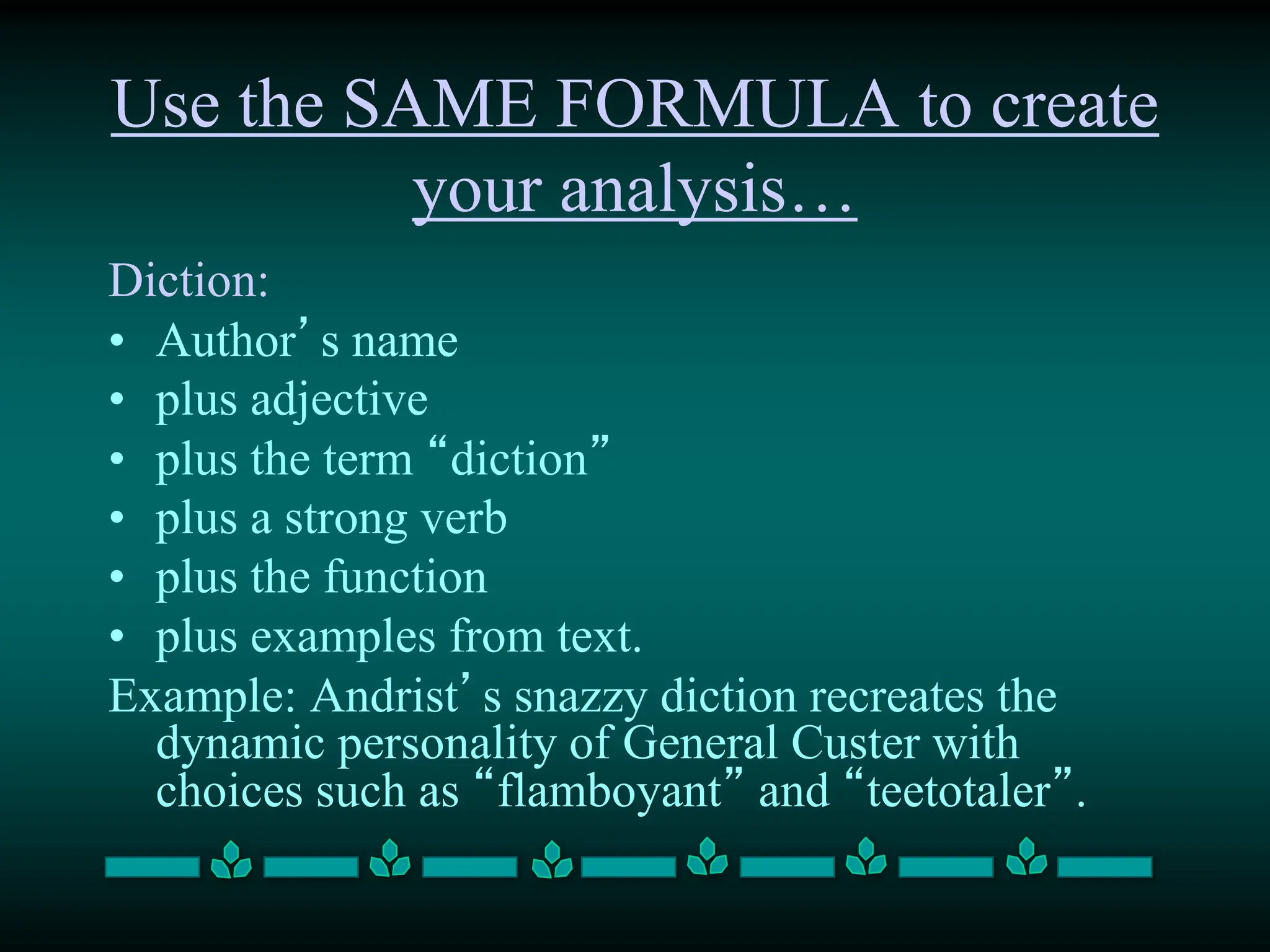 Use the SAME FORMULA to create
your analysis…
Diction:
• Author’s name
• plus adjective
• plus the term “diction”
• plus a strong verb
• plus the function
• plus examples from text.
Example: Andrist’s snazzy diction recreates the
dynamic personality of General Custer with
choices such as “flamboyant” and “teetotaler”.
 