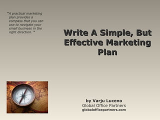 Write A Simple, But Effective Marketing Plan by Varju Luceno Global Office Partners globalofficepartners.com “ A practical marketing plan provides a compass that you can use to navigate your small business in the right direction.  “ 