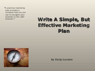 Write A Simple, ButWrite A Simple, But
Effective MarketingEffective Marketing
PlanPlan
by Varju Luceno
“A practical marketing
plan provides a
compass that you can
use to navigate your
business in the right
direction.“
 