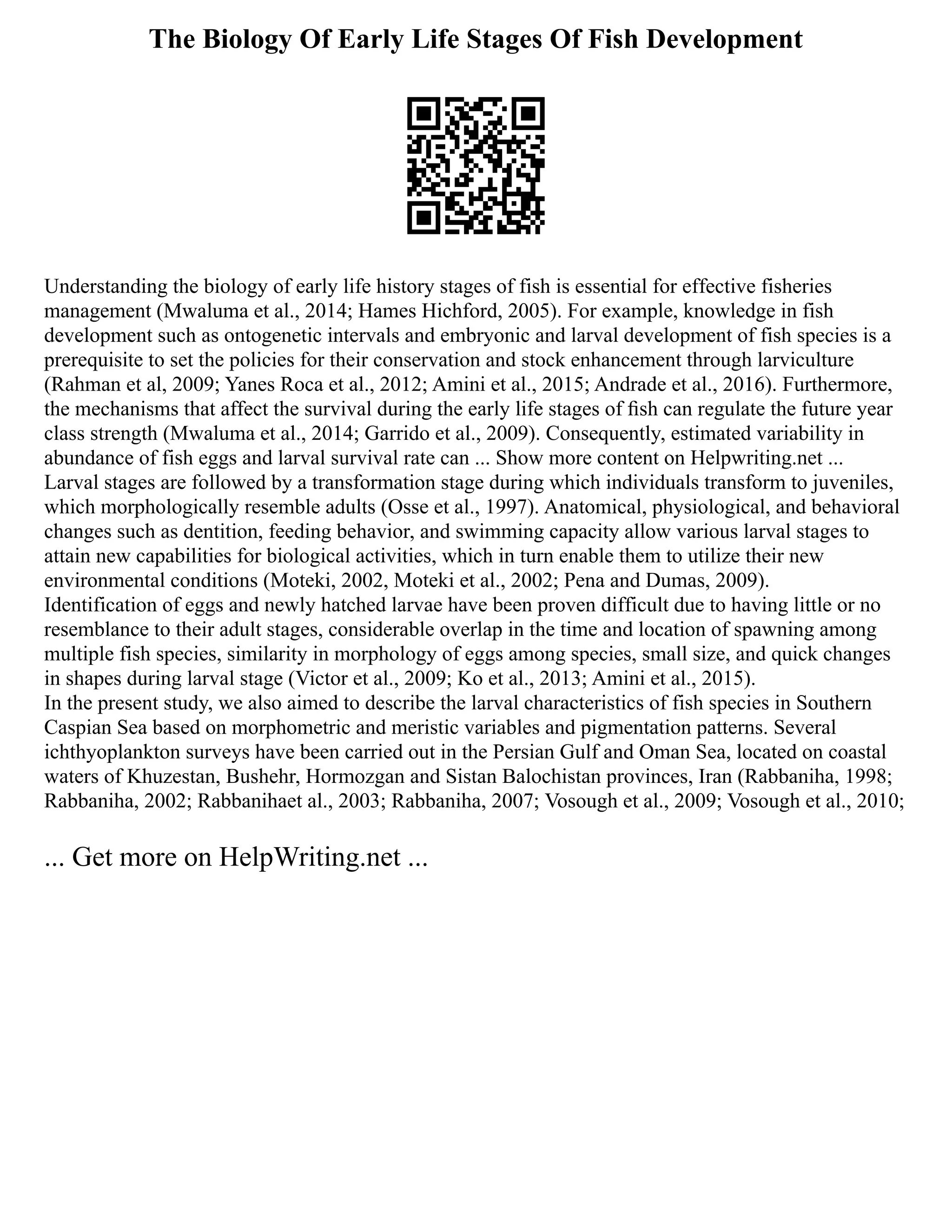 The Biology Of Early Life Stages Of Fish Development
Understanding the biology of early life history stages of fish is essential for effective fisheries
management (Mwaluma et al., 2014; Hames Hichford, 2005). For example, knowledge in fish
development such as ontogenetic intervals and embryonic and larval development of fish species is a
prerequisite to set the policies for their conservation and stock enhancement through larviculture
(Rahman et al, 2009; Yanes Roca et al., 2012; Amini et al., 2015; Andrade et al., 2016). Furthermore,
the mechanisms that affect the survival during the early life stages of ﬁsh can regulate the future year
class strength (Mwaluma et al., 2014; Garrido et al., 2009). Consequently, estimated variability in
abundance of fish eggs and larval survival rate can ... Show more content on Helpwriting.net ...
Larval stages are followed by a transformation stage during which individuals transform to juveniles,
which morphologically resemble adults (Osse et al., 1997). Anatomical, physiological, and behavioral
changes such as dentition, feeding behavior, and swimming capacity allow various larval stages to
attain new capabilities for biological activities, which in turn enable them to utilize their new
environmental conditions (Moteki, 2002, Moteki et al., 2002; Pena and Dumas, 2009).
Identification of eggs and newly hatched larvae have been proven difficult due to having little or no
resemblance to their adult stages, considerable overlap in the time and location of spawning among
multiple fish species, similarity in morphology of eggs among species, small size, and quick changes
in shapes during larval stage (Victor et al., 2009; Ko et al., 2013; Amini et al., 2015).
In the present study, we also aimed to describe the larval characteristics of fish species in Southern
Caspian Sea based on morphometric and meristic variables and pigmentation patterns. Several
ichthyoplankton surveys have been carried out in the Persian Gulf and Oman Sea, located on coastal
waters of Khuzestan, Bushehr, Hormozgan and Sistan Balochistan provinces, Iran (Rabbaniha, 1998;
Rabbaniha, 2002; Rabbanihaet al., 2003; Rabbaniha, 2007; Vosough et al., 2009; Vosough et al., 2010;
... Get more on HelpWriting.net ...
 