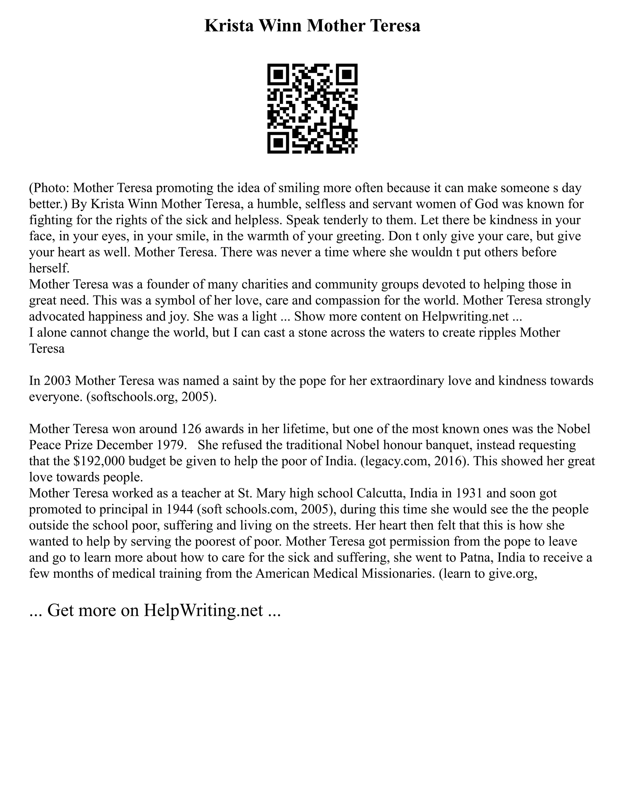 Krista Winn Mother Teresa
(Photo: Mother Teresa promoting the idea of smiling more often because it can make someone s day
better.) By Krista Winn Mother Teresa, a humble, selfless and servant women of God was known for
fighting for the rights of the sick and helpless. Speak tenderly to them. Let there be kindness in your
face, in your eyes, in your smile, in the warmth of your greeting. Don t only give your care, but give
your heart as well. Mother Teresa. There was never a time where she wouldn t put others before
herself.
Mother Teresa was a founder of many charities and community groups devoted to helping those in
great need. This was a symbol of her love, care and compassion for the world. Mother Teresa strongly
advocated happiness and joy. She was a light ... Show more content on Helpwriting.net ...
I alone cannot change the world, but I can cast a stone across the waters to create ripples Mother
Teresa
In 2003 Mother Teresa was named a saint by the pope for her extraordinary love and kindness towards
everyone. (softschools.org, 2005).
Mother Teresa won around 126 awards in her lifetime, but one of the most known ones was the Nobel
Peace Prize December 1979. She refused the traditional Nobel honour banquet, instead requesting
that the $192,000 budget be given to help the poor of India. (legacy.com, 2016). This showed her great
love towards people.
Mother Teresa worked as a teacher at St. Mary high school Calcutta, India in 1931 and soon got
promoted to principal in 1944 (soft schools.com, 2005), during this time she would see the the people
outside the school poor, suffering and living on the streets. Her heart then felt that this is how she
wanted to help by serving the poorest of poor. Mother Teresa got permission from the pope to leave
and go to learn more about how to care for the sick and suffering, she went to Patna, India to receive a
few months of medical training from the American Medical Missionaries. (learn to give.org,
... Get more on HelpWriting.net ...
 