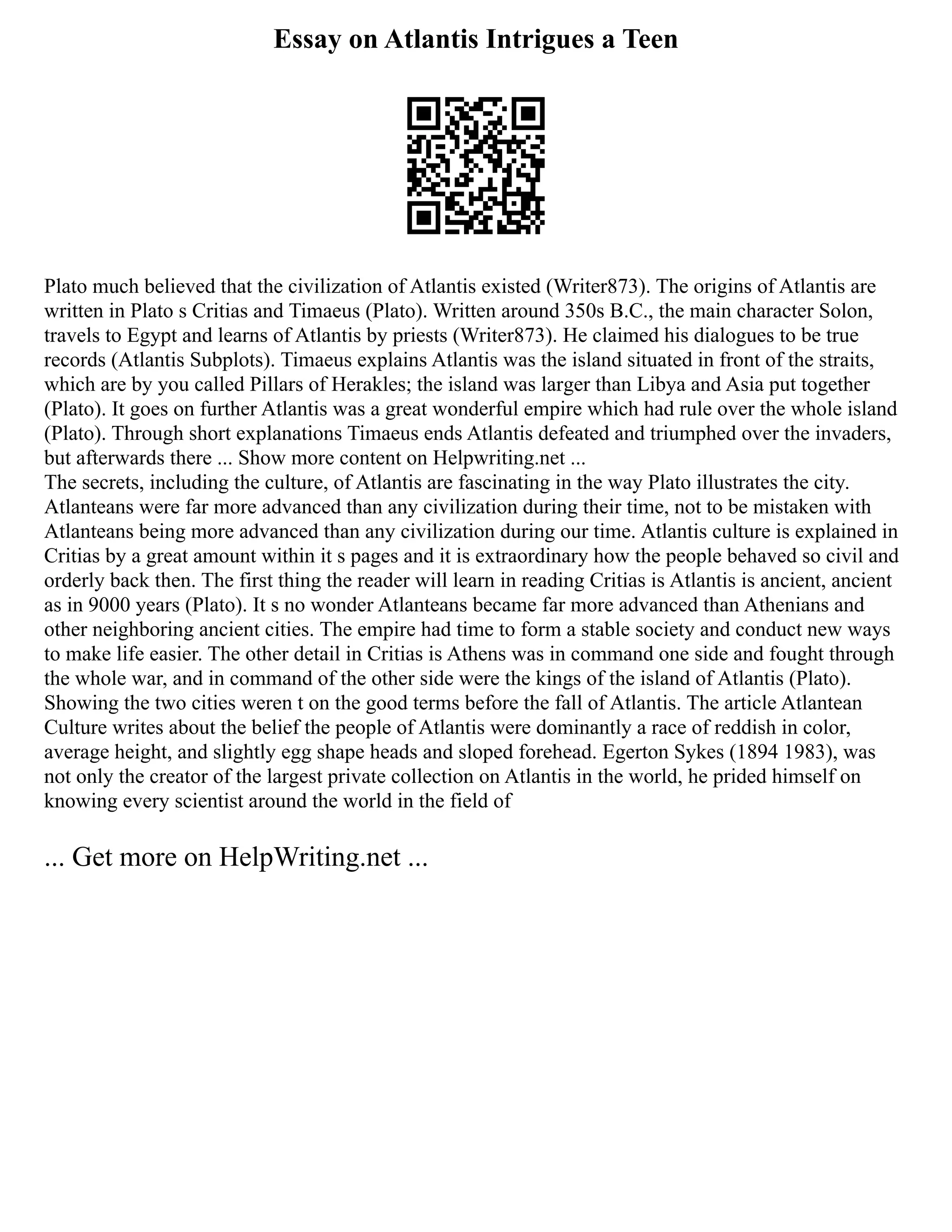 Essay on Atlantis Intrigues a Teen
Plato much believed that the civilization of Atlantis existed (Writer873). The origins of Atlantis are
written in Plato s Critias and Timaeus (Plato). Written around 350s B.C., the main character Solon,
travels to Egypt and learns of Atlantis by priests (Writer873). He claimed his dialogues to be true
records (Atlantis Subplots). Timaeus explains Atlantis was the island situated in front of the straits,
which are by you called Pillars of Herakles; the island was larger than Libya and Asia put together
(Plato). It goes on further Atlantis was a great wonderful empire which had rule over the whole island
(Plato). Through short explanations Timaeus ends Atlantis defeated and triumphed over the invaders,
but afterwards there ... Show more content on Helpwriting.net ...
The secrets, including the culture, of Atlantis are fascinating in the way Plato illustrates the city.
Atlanteans were far more advanced than any civilization during their time, not to be mistaken with
Atlanteans being more advanced than any civilization during our time. Atlantis culture is explained in
Critias by a great amount within it s pages and it is extraordinary how the people behaved so civil and
orderly back then. The first thing the reader will learn in reading Critias is Atlantis is ancient, ancient
as in 9000 years (Plato). It s no wonder Atlanteans became far more advanced than Athenians and
other neighboring ancient cities. The empire had time to form a stable society and conduct new ways
to make life easier. The other detail in Critias is Athens was in command one side and fought through
the whole war, and in command of the other side were the kings of the island of Atlantis (Plato).
Showing the two cities weren t on the good terms before the fall of Atlantis. The article Atlantean
Culture writes about the belief the people of Atlantis were dominantly a race of reddish in color,
average height, and slightly egg shape heads and sloped forehead. Egerton Sykes (1894 1983), was
not only the creator of the largest private collection on Atlantis in the world, he prided himself on
knowing every scientist around the world in the field of
... Get more on HelpWriting.net ...
 