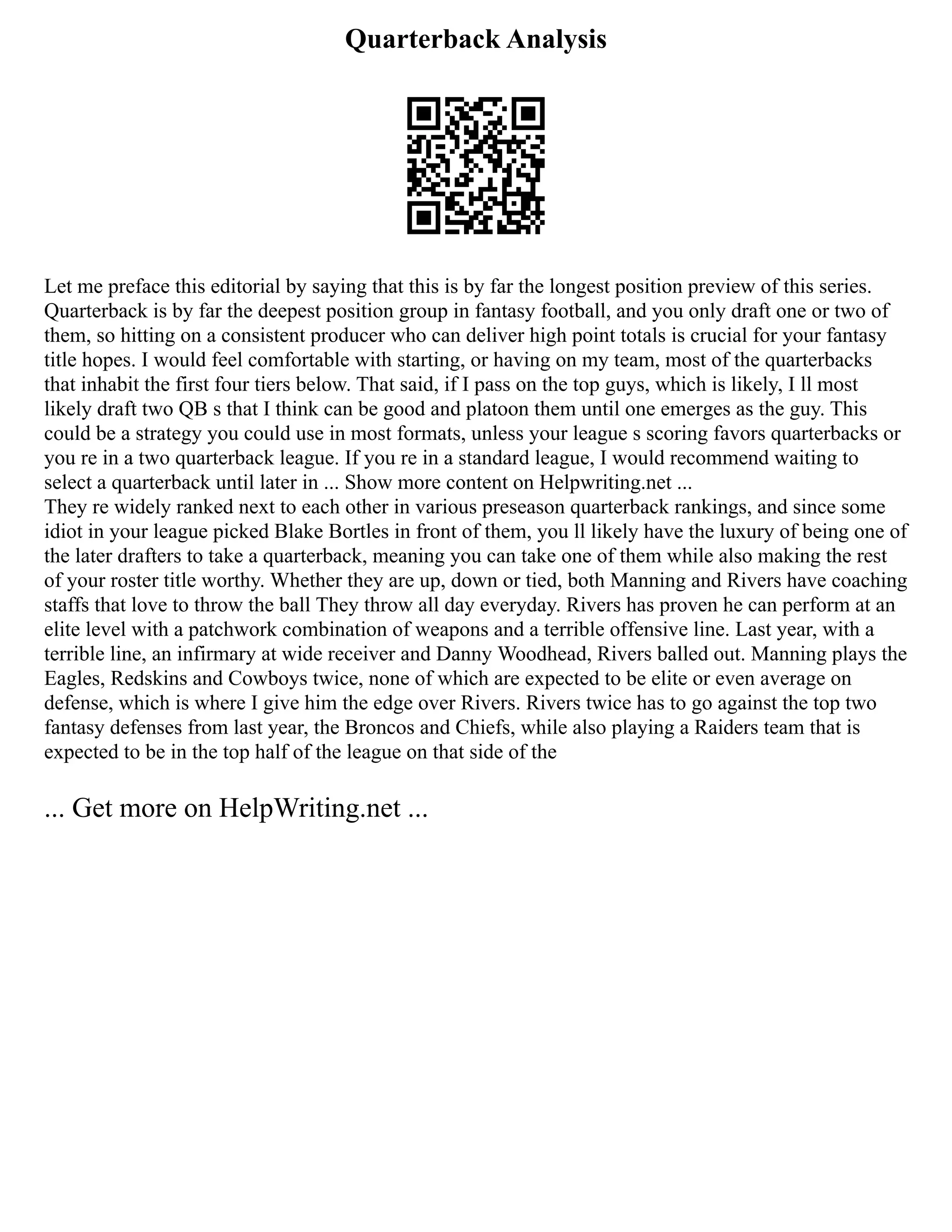 Quarterback Analysis
Let me preface this editorial by saying that this is by far the longest position preview of this series.
Quarterback is by far the deepest position group in fantasy football, and you only draft one or two of
them, so hitting on a consistent producer who can deliver high point totals is crucial for your fantasy
title hopes. I would feel comfortable with starting, or having on my team, most of the quarterbacks
that inhabit the first four tiers below. That said, if I pass on the top guys, which is likely, I ll most
likely draft two QB s that I think can be good and platoon them until one emerges as the guy. This
could be a strategy you could use in most formats, unless your league s scoring favors quarterbacks or
you re in a two quarterback league. If you re in a standard league, I would recommend waiting to
select a quarterback until later in ... Show more content on Helpwriting.net ...
They re widely ranked next to each other in various preseason quarterback rankings, and since some
idiot in your league picked Blake Bortles in front of them, you ll likely have the luxury of being one of
the later drafters to take a quarterback, meaning you can take one of them while also making the rest
of your roster title worthy. Whether they are up, down or tied, both Manning and Rivers have coaching
staffs that love to throw the ball They throw all day everyday. Rivers has proven he can perform at an
elite level with a patchwork combination of weapons and a terrible offensive line. Last year, with a
terrible line, an infirmary at wide receiver and Danny Woodhead, Rivers balled out. Manning plays the
Eagles, Redskins and Cowboys twice, none of which are expected to be elite or even average on
defense, which is where I give him the edge over Rivers. Rivers twice has to go against the top two
fantasy defenses from last year, the Broncos and Chiefs, while also playing a Raiders team that is
expected to be in the top half of the league on that side of the
... Get more on HelpWriting.net ...
 