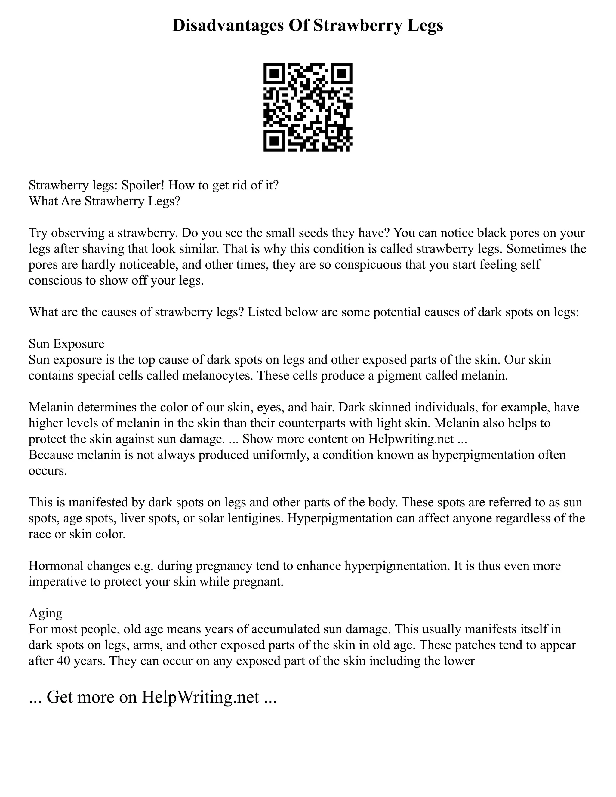 Disadvantages Of Strawberry Legs
Strawberry legs: Spoiler! How to get rid of it?
What Are Strawberry Legs?
Try observing a strawberry. Do you see the small seeds they have? You can notice black pores on your
legs after shaving that look similar. That is why this condition is called strawberry legs. Sometimes the
pores are hardly noticeable, and other times, they are so conspicuous that you start feeling self
conscious to show off your legs.
What are the causes of strawberry legs? Listed below are some potential causes of dark spots on legs:
Sun Exposure
Sun exposure is the top cause of dark spots on legs and other exposed parts of the skin. Our skin
contains special cells called melanocytes. These cells produce a pigment called melanin.
Melanin determines the color of our skin, eyes, and hair. Dark skinned individuals, for example, have
higher levels of melanin in the skin than their counterparts with light skin. Melanin also helps to
protect the skin against sun damage. ... Show more content on Helpwriting.net ...
Because melanin is not always produced uniformly, a condition known as hyperpigmentation often
occurs.
This is manifested by dark spots on legs and other parts of the body. These spots are referred to as sun
spots, age spots, liver spots, or solar lentigines. Hyperpigmentation can affect anyone regardless of the
race or skin color.
Hormonal changes e.g. during pregnancy tend to enhance hyperpigmentation. It is thus even more
imperative to protect your skin while pregnant.
Aging
For most people, old age means years of accumulated sun damage. This usually manifests itself in
dark spots on legs, arms, and other exposed parts of the skin in old age. These patches tend to appear
after 40 years. They can occur on any exposed part of the skin including the lower
... Get more on HelpWriting.net ...
 