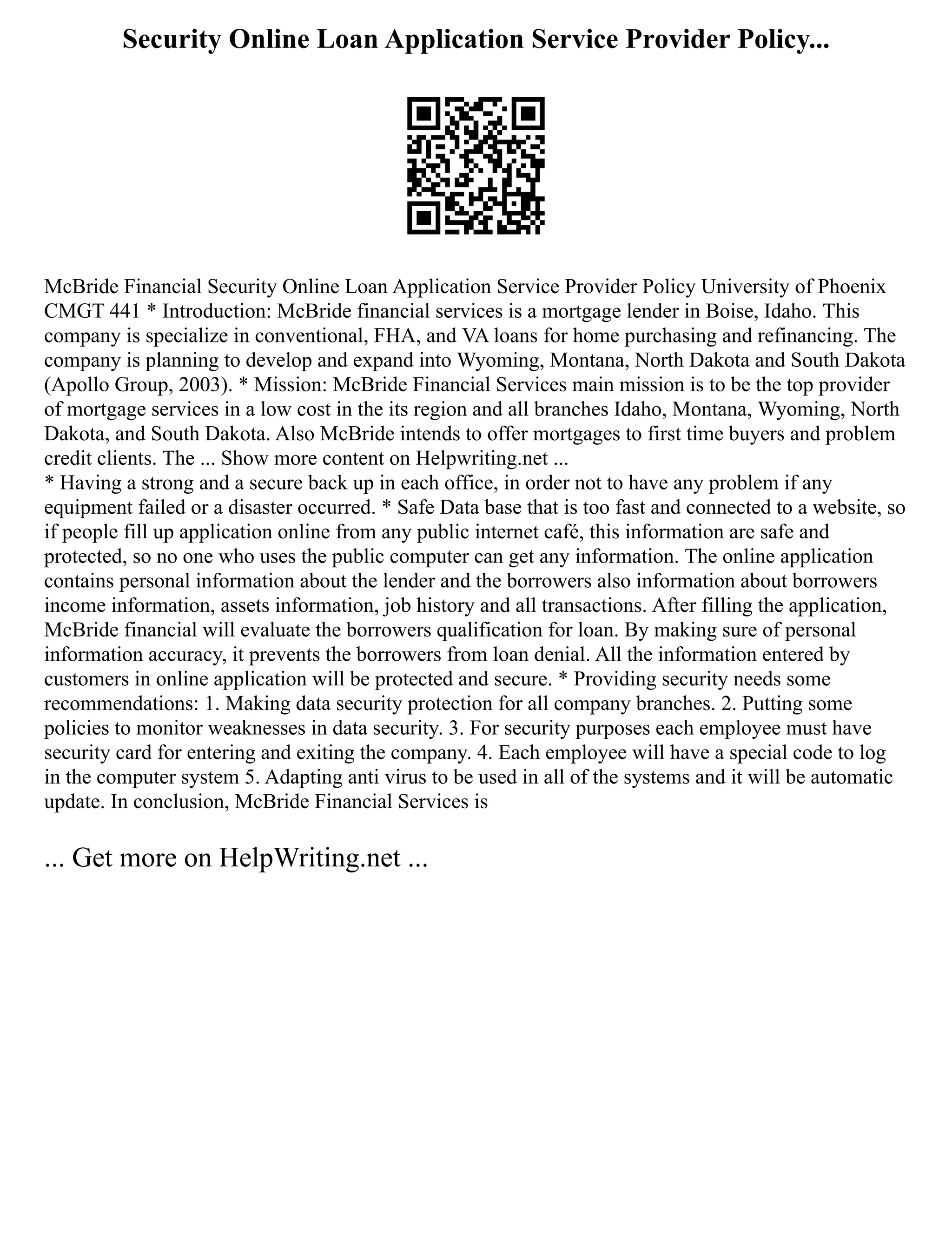Security Online Loan Application Service Provider Policy...
McBride Financial Security Online Loan Application Service Provider Policy University of Phoenix
CMGT 441 * Introduction: McBride financial services is a mortgage lender in Boise, Idaho. This
company is specialize in conventional, FHA, and VA loans for home purchasing and refinancing. The
company is planning to develop and expand into Wyoming, Montana, North Dakota and South Dakota
(Apollo Group, 2003). * Mission: McBride Financial Services main mission is to be the top provider
of mortgage services in a low cost in the its region and all branches Idaho, Montana, Wyoming, North
Dakota, and South Dakota. Also McBride intends to offer mortgages to first time buyers and problem
credit clients. The ... Show more content on Helpwriting.net ...
* Having a strong and a secure back up in each office, in order not to have any problem if any
equipment failed or a disaster occurred. * Safe Data base that is too fast and connected to a website, so
if people fill up application online from any public internet café, this information are safe and
protected, so no one who uses the public computer can get any information. The online application
contains personal information about the lender and the borrowers also information about borrowers
income information, assets information, job history and all transactions. After filling the application,
McBride financial will evaluate the borrowers qualification for loan. By making sure of personal
information accuracy, it prevents the borrowers from loan denial. All the information entered by
customers in online application will be protected and secure. * Providing security needs some
recommendations: 1. Making data security protection for all company branches. 2. Putting some
policies to monitor weaknesses in data security. 3. For security purposes each employee must have
security card for entering and exiting the company. 4. Each employee will have a special code to log
in the computer system 5. Adapting anti virus to be used in all of the systems and it will be automatic
update. In conclusion, McBride Financial Services is
... Get more on HelpWriting.net ...
 