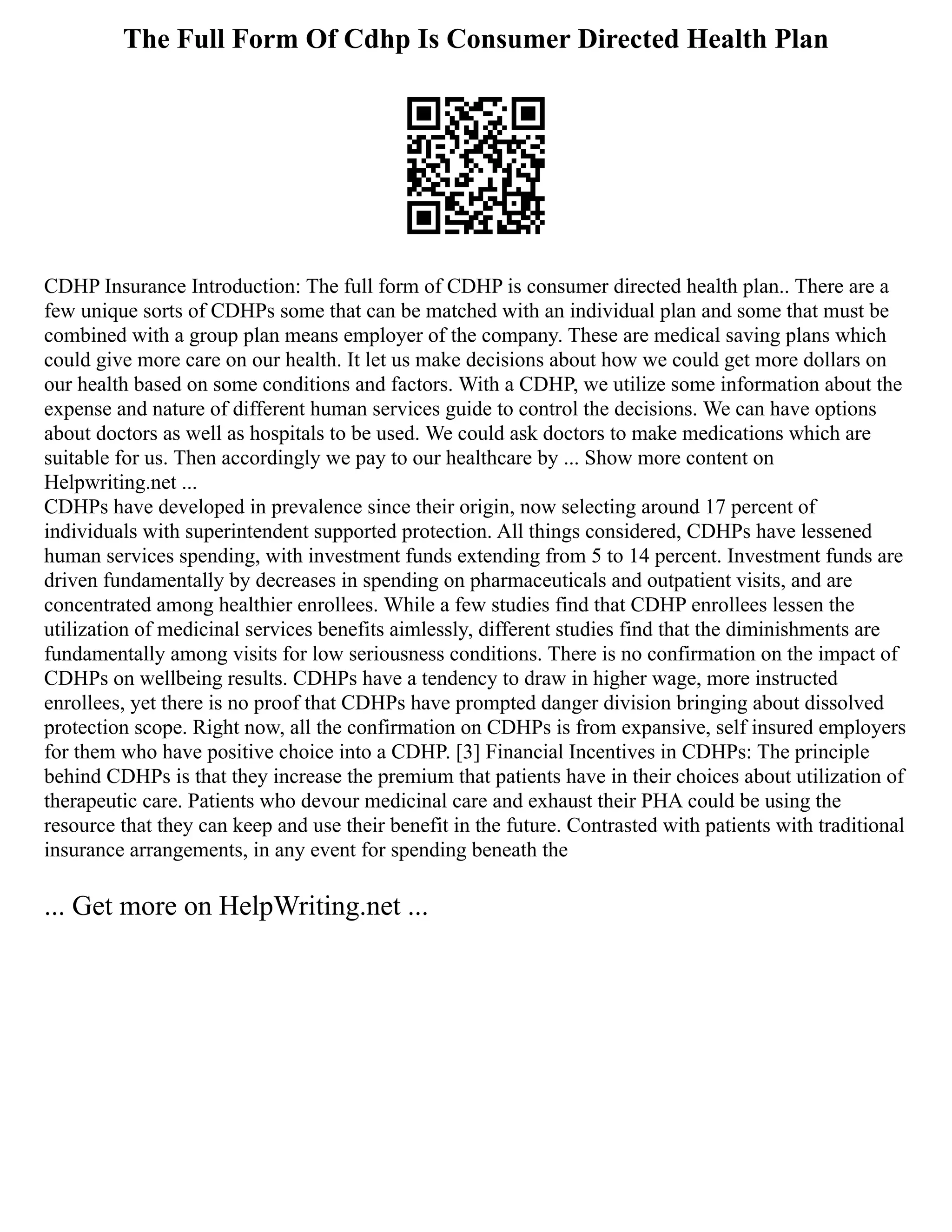 The Full Form Of Cdhp Is Consumer Directed Health Plan
CDHP Insurance Introduction: The full form of CDHP is consumer directed health plan.. There are a
few unique sorts of CDHPs some that can be matched with an individual plan and some that must be
combined with a group plan means employer of the company. These are medical saving plans which
could give more care on our health. It let us make decisions about how we could get more dollars on
our health based on some conditions and factors. With a CDHP, we utilize some information about the
expense and nature of different human services guide to control the decisions. We can have options
about doctors as well as hospitals to be used. We could ask doctors to make medications which are
suitable for us. Then accordingly we pay to our healthcare by ... Show more content on
Helpwriting.net ...
CDHPs have developed in prevalence since their origin, now selecting around 17 percent of
individuals with superintendent supported protection. All things considered, CDHPs have lessened
human services spending, with investment funds extending from 5 to 14 percent. Investment funds are
driven fundamentally by decreases in spending on pharmaceuticals and outpatient visits, and are
concentrated among healthier enrollees. While a few studies find that CDHP enrollees lessen the
utilization of medicinal services benefits aimlessly, different studies find that the diminishments are
fundamentally among visits for low seriousness conditions. There is no confirmation on the impact of
CDHPs on wellbeing results. CDHPs have a tendency to draw in higher wage, more instructed
enrollees, yet there is no proof that CDHPs have prompted danger division bringing about dissolved
protection scope. Right now, all the confirmation on CDHPs is from expansive, self insured employers
for them who have positive choice into a CDHP. [3] Financial Incentives in CDHPs: The principle
behind CDHPs is that they increase the premium that patients have in their choices about utilization of
therapeutic care. Patients who devour medicinal care and exhaust their PHA could be using the
resource that they can keep and use their benefit in the future. Contrasted with patients with traditional
insurance arrangements, in any event for spending beneath the
... Get more on HelpWriting.net ...
 