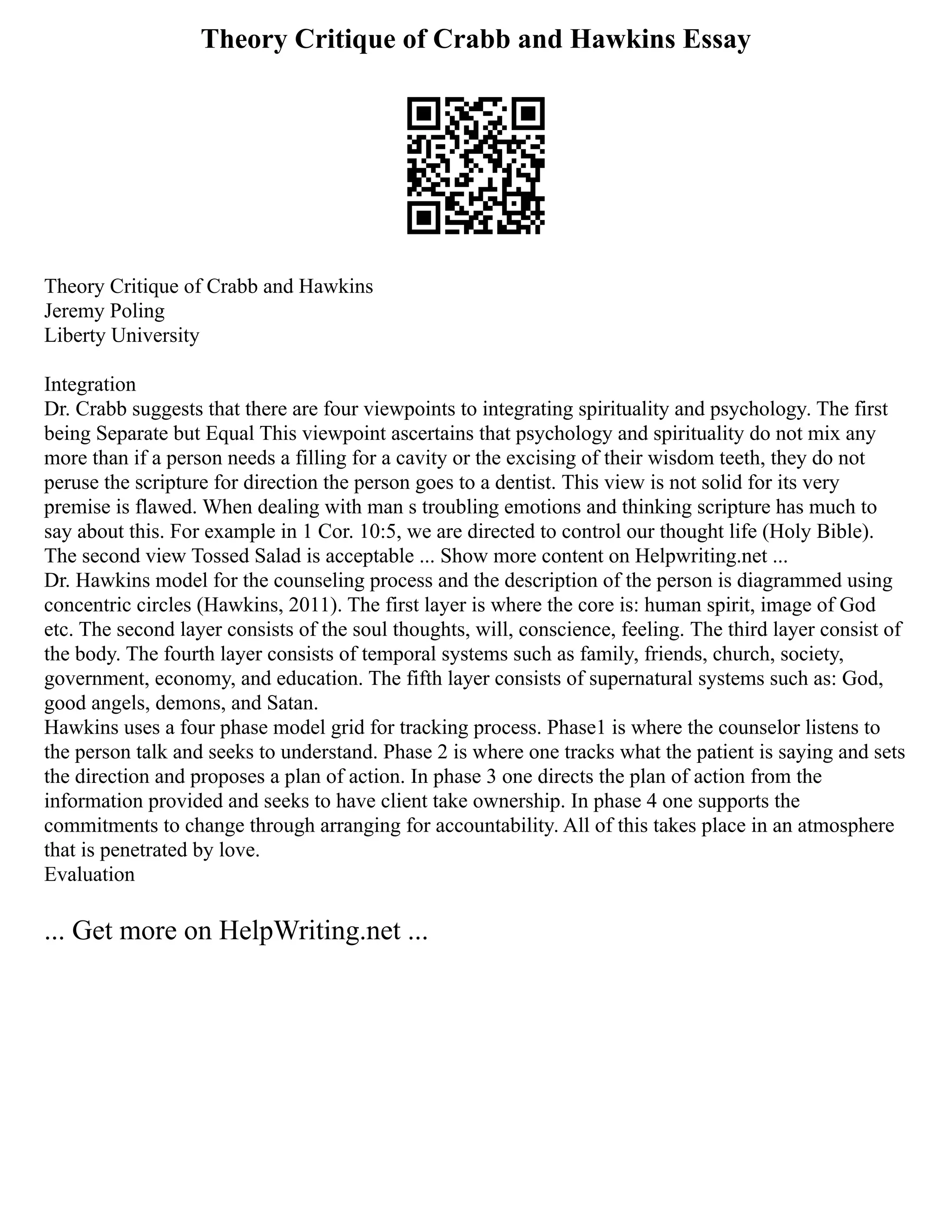Theory Critique of Crabb and Hawkins Essay
Theory Critique of Crabb and Hawkins
Jeremy Poling
Liberty University
Integration
Dr. Crabb suggests that there are four viewpoints to integrating spirituality and psychology. The first
being Separate but Equal This viewpoint ascertains that psychology and spirituality do not mix any
more than if a person needs a filling for a cavity or the excising of their wisdom teeth, they do not
peruse the scripture for direction the person goes to a dentist. This view is not solid for its very
premise is flawed. When dealing with man s troubling emotions and thinking scripture has much to
say about this. For example in 1 Cor. 10:5, we are directed to control our thought life (Holy Bible).
The second view Tossed Salad is acceptable ... Show more content on Helpwriting.net ...
Dr. Hawkins model for the counseling process and the description of the person is diagrammed using
concentric circles (Hawkins, 2011). The first layer is where the core is: human spirit, image of God
etc. The second layer consists of the soul thoughts, will, conscience, feeling. The third layer consist of
the body. The fourth layer consists of temporal systems such as family, friends, church, society,
government, economy, and education. The fifth layer consists of supernatural systems such as: God,
good angels, demons, and Satan.
Hawkins uses a four phase model grid for tracking process. Phase1 is where the counselor listens to
the person talk and seeks to understand. Phase 2 is where one tracks what the patient is saying and sets
the direction and proposes a plan of action. In phase 3 one directs the plan of action from the
information provided and seeks to have client take ownership. In phase 4 one supports the
commitments to change through arranging for accountability. All of this takes place in an atmosphere
that is penetrated by love.
Evaluation
... Get more on HelpWriting.net ...
 