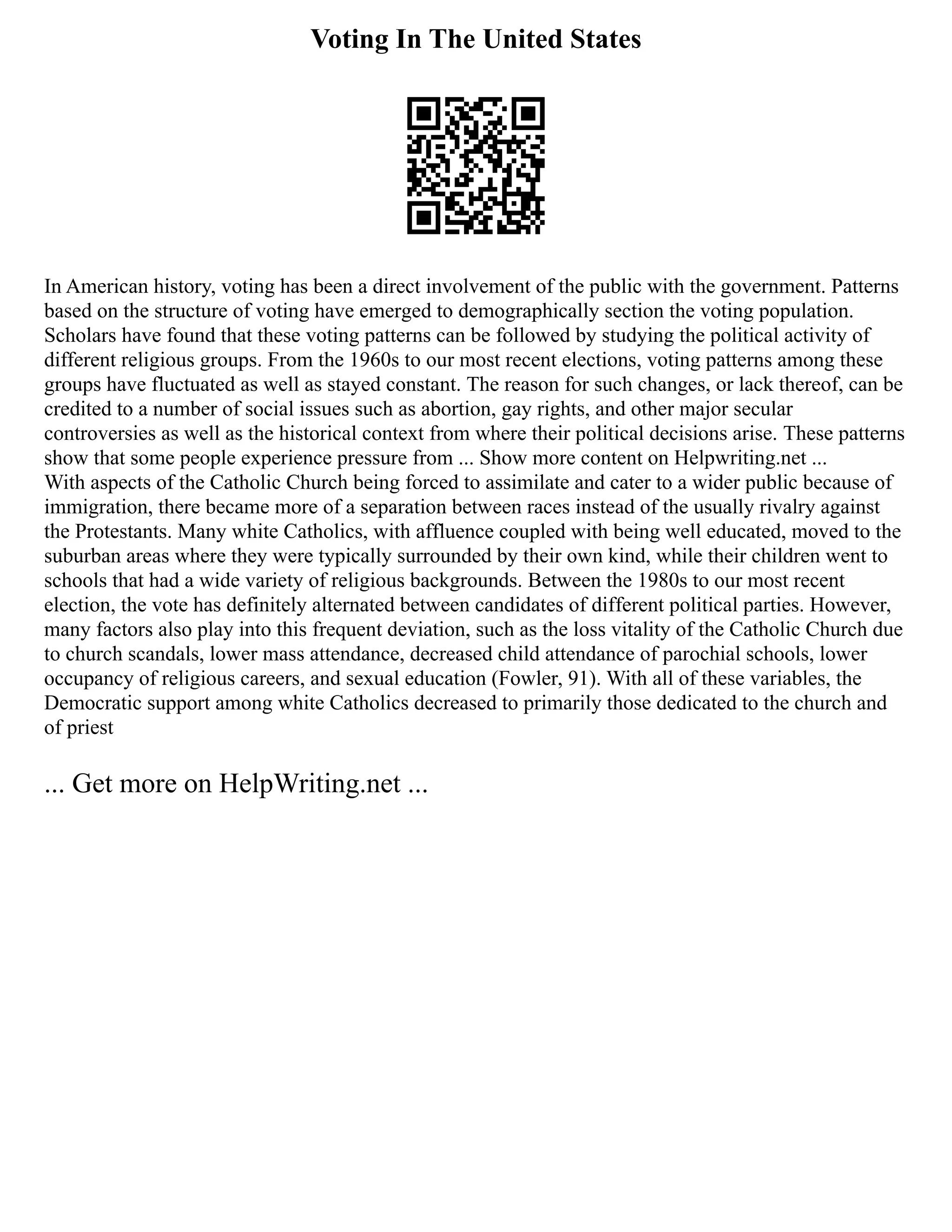 Voting In The United States
In American history, voting has been a direct involvement of the public with the government. Patterns
based on the structure of voting have emerged to demographically section the voting population.
Scholars have found that these voting patterns can be followed by studying the political activity of
different religious groups. From the 1960s to our most recent elections, voting patterns among these
groups have fluctuated as well as stayed constant. The reason for such changes, or lack thereof, can be
credited to a number of social issues such as abortion, gay rights, and other major secular
controversies as well as the historical context from where their political decisions arise. These patterns
show that some people experience pressure from ... Show more content on Helpwriting.net ...
With aspects of the Catholic Church being forced to assimilate and cater to a wider public because of
immigration, there became more of a separation between races instead of the usually rivalry against
the Protestants. Many white Catholics, with affluence coupled with being well educated, moved to the
suburban areas where they were typically surrounded by their own kind, while their children went to
schools that had a wide variety of religious backgrounds. Between the 1980s to our most recent
election, the vote has definitely alternated between candidates of different political parties. However,
many factors also play into this frequent deviation, such as the loss vitality of the Catholic Church due
to church scandals, lower mass attendance, decreased child attendance of parochial schools, lower
occupancy of religious careers, and sexual education (Fowler, 91). With all of these variables, the
Democratic support among white Catholics decreased to primarily those dedicated to the church and
of priest
... Get more on HelpWriting.net ...
 