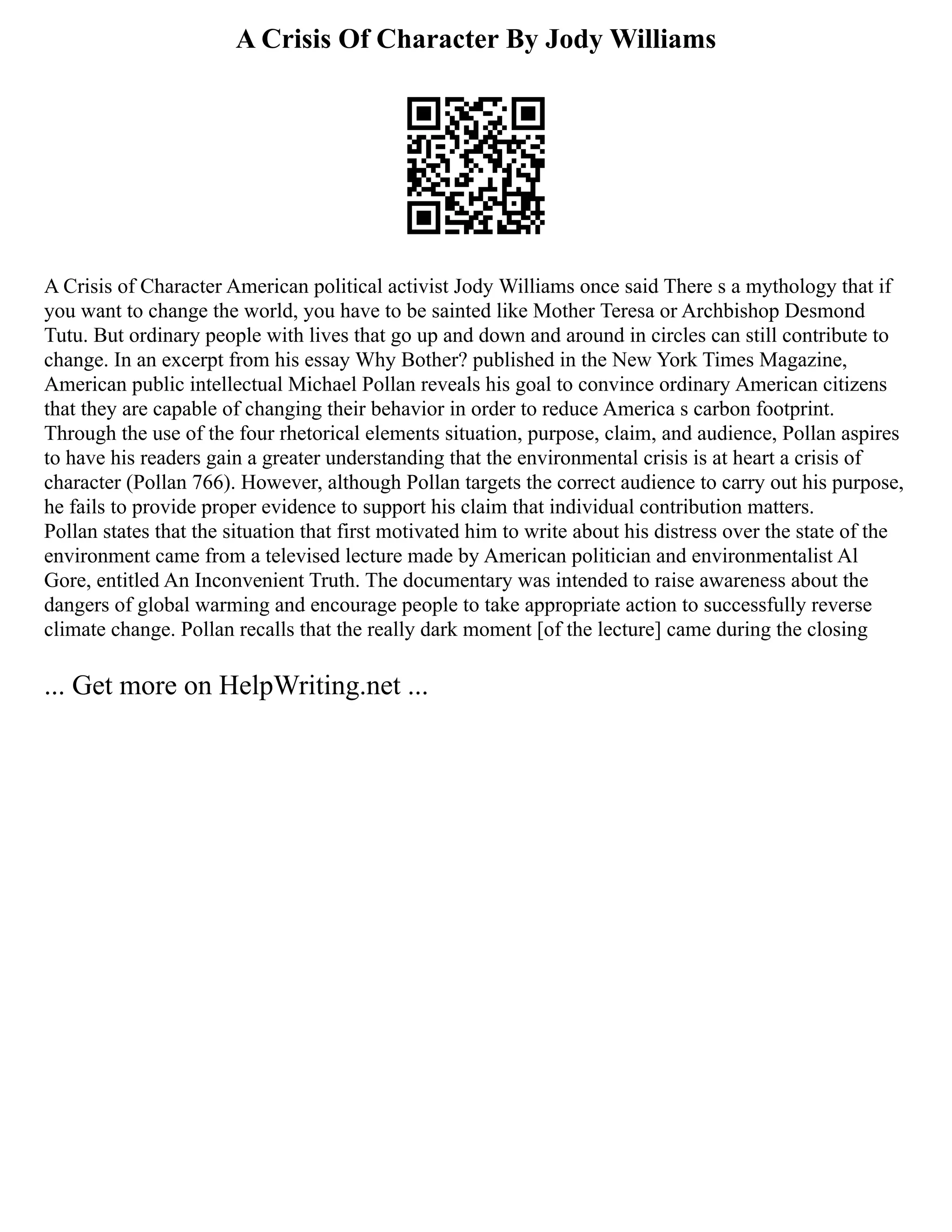A Crisis Of Character By Jody Williams
A Crisis of Character American political activist Jody Williams once said There s a mythology that if
you want to change the world, you have to be sainted like Mother Teresa or Archbishop Desmond
Tutu. But ordinary people with lives that go up and down and around in circles can still contribute to
change. In an excerpt from his essay Why Bother? published in the New York Times Magazine,
American public intellectual Michael Pollan reveals his goal to convince ordinary American citizens
that they are capable of changing their behavior in order to reduce America s carbon footprint.
Through the use of the four rhetorical elements situation, purpose, claim, and audience, Pollan aspires
to have his readers gain a greater understanding that the environmental crisis is at heart a crisis of
character (Pollan 766). However, although Pollan targets the correct audience to carry out his purpose,
he fails to provide proper evidence to support his claim that individual contribution matters.
Pollan states that the situation that first motivated him to write about his distress over the state of the
environment came from a televised lecture made by American politician and environmentalist Al
Gore, entitled An Inconvenient Truth. The documentary was intended to raise awareness about the
dangers of global warming and encourage people to take appropriate action to successfully reverse
climate change. Pollan recalls that the really dark moment [of the lecture] came during the closing
... Get more on HelpWriting.net ...
 