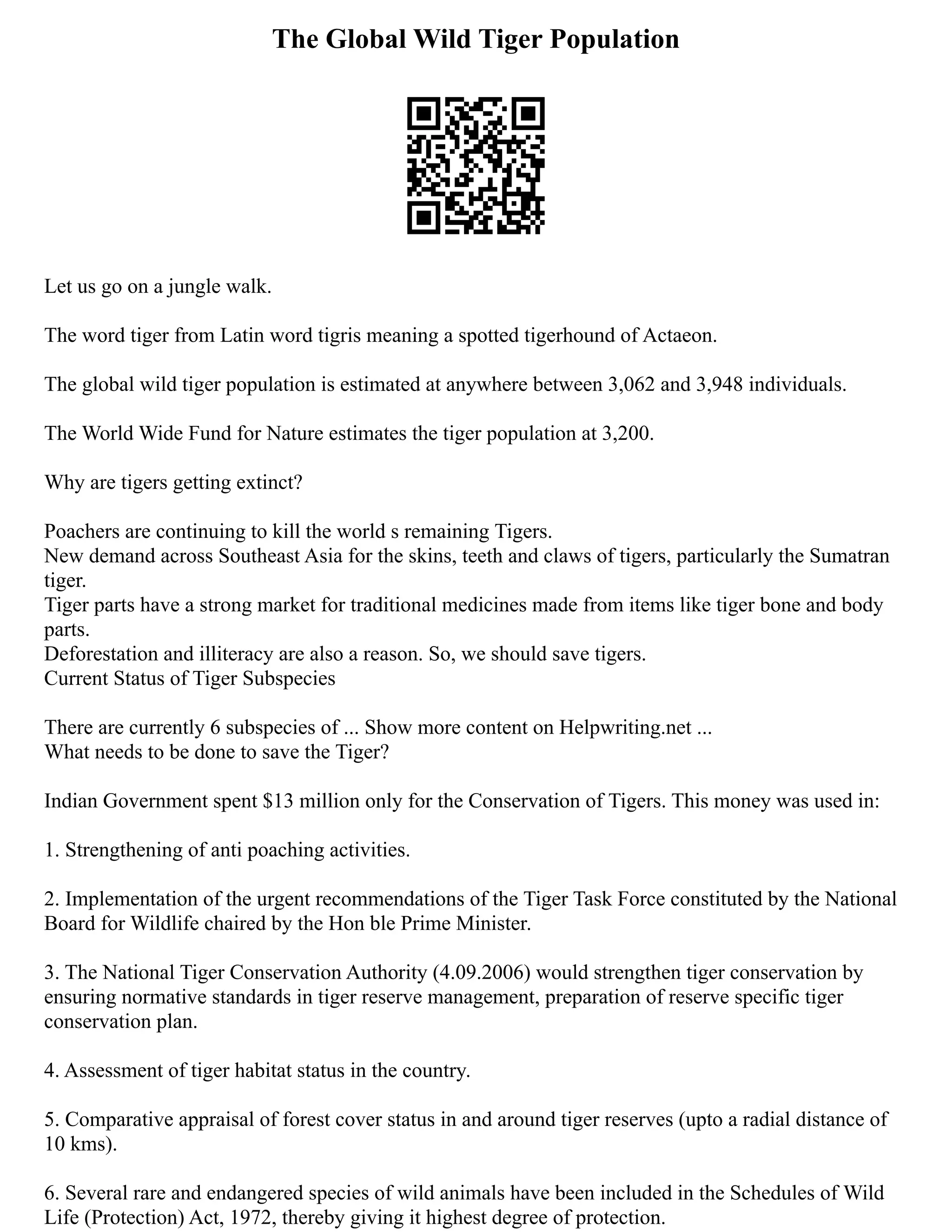 The Global Wild Tiger Population
Let us go on a jungle walk.
The word tiger from Latin word tigris meaning a spotted tigerhound of Actaeon.
The global wild tiger population is estimated at anywhere between 3,062 and 3,948 individuals.
The World Wide Fund for Nature estimates the tiger population at 3,200.
Why are tigers getting extinct?
Poachers are continuing to kill the world s remaining Tigers.
New demand across Southeast Asia for the skins, teeth and claws of tigers, particularly the Sumatran
tiger.
Tiger parts have a strong market for traditional medicines made from items like tiger bone and body
parts.
Deforestation and illiteracy are also a reason. So, we should save tigers.
Current Status of Tiger Subspecies
There are currently 6 subspecies of ... Show more content on Helpwriting.net ...
What needs to be done to save the Tiger?
Indian Government spent $13 million only for the Conservation of Tigers. This money was used in:
1. Strengthening of anti poaching activities.
2. Implementation of the urgent recommendations of the Tiger Task Force constituted by the National
Board for Wildlife chaired by the Hon ble Prime Minister.
3. The National Tiger Conservation Authority (4.09.2006) would strengthen tiger conservation by
ensuring normative standards in tiger reserve management, preparation of reserve specific tiger
conservation plan.
4. Assessment of tiger habitat status in the country.
5. Comparative appraisal of forest cover status in and around tiger reserves (upto a radial distance of
10 kms).
6. Several rare and endangered species of wild animals have been included in the Schedules of Wild
Life (Protection) Act, 1972, thereby giving it highest degree of protection.
 