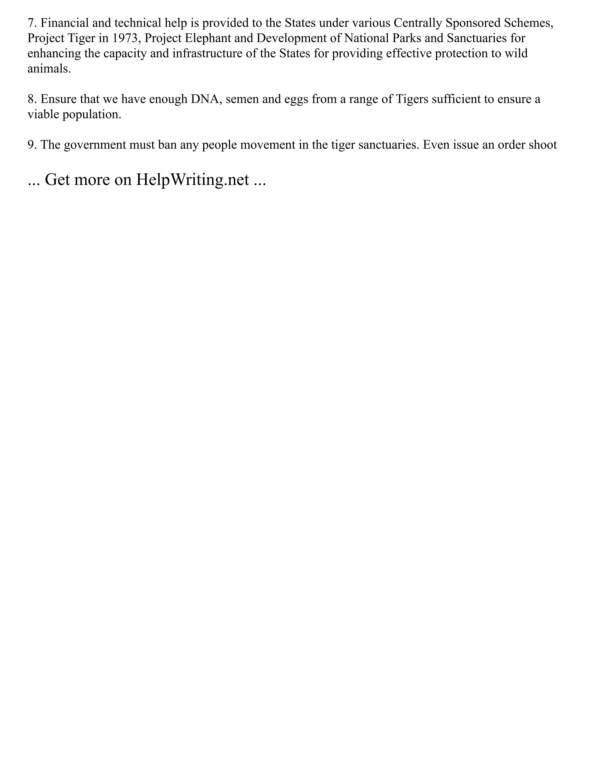 7. Financial and technical help is provided to the States under various Centrally Sponsored Schemes,
Project Tiger in 1973, Project Elephant and Development of National Parks and Sanctuaries for
enhancing the capacity and infrastructure of the States for providing effective protection to wild
animals.
8. Ensure that we have enough DNA, semen and eggs from a range of Tigers sufficient to ensure a
viable population.
9. The government must ban any people movement in the tiger sanctuaries. Even issue an order shoot
... Get more on HelpWriting.net ...
 