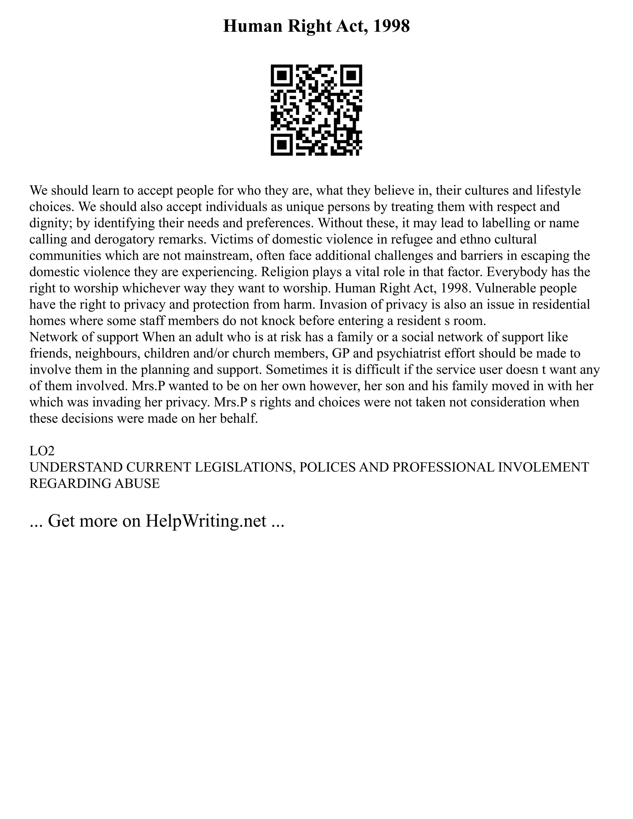Human Right Act, 1998
We should learn to accept people for who they are, what they believe in, their cultures and lifestyle
choices. We should also accept individuals as unique persons by treating them with respect and
dignity; by identifying their needs and preferences. Without these, it may lead to labelling or name
calling and derogatory remarks. Victims of domestic violence in refugee and ethno cultural
communities which are not mainstream, often face additional challenges and barriers in escaping the
domestic violence they are experiencing. Religion plays a vital role in that factor. Everybody has the
right to worship whichever way they want to worship. Human Right Act, 1998. Vulnerable people
have the right to privacy and protection from harm. Invasion of privacy is also an issue in residential
homes where some staff members do not knock before entering a resident s room.
Network of support When an adult who is at risk has a family or a social network of support like
friends, neighbours, children and/or church members, GP and psychiatrist effort should be made to
involve them in the planning and support. Sometimes it is difficult if the service user doesn t want any
of them involved. Mrs.P wanted to be on her own however, her son and his family moved in with her
which was invading her privacy. Mrs.P s rights and choices were not taken not consideration when
these decisions were made on her behalf.
LO2
UNDERSTAND CURRENT LEGISLATIONS, POLICES AND PROFESSIONAL INVOLEMENT
REGARDING ABUSE
... Get more on HelpWriting.net ...
 