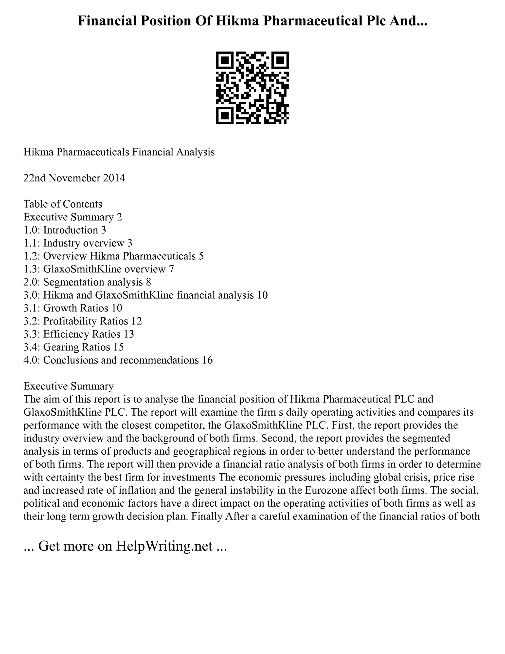 Financial Position Of Hikma Pharmaceutical Plc And...
Hikma Pharmaceuticals Financial Analysis
22nd Novemeber 2014
Table of Contents
Executive Summary 2
1.0: Introduction 3
1.1: Industry overview 3
1.2: Overview Hikma Pharmaceuticals 5
1.3: GlaxoSmithKline overview 7
2.0: Segmentation analysis 8
3.0: Hikma and GlaxoSmithKline financial analysis 10
3.1: Growth Ratios 10
3.2: Profitability Ratios 12
3.3: Efficiency Ratios 13
3.4: Gearing Ratios 15
4.0: Conclusions and recommendations 16
Executive Summary
The aim of this report is to analyse the financial position of Hikma Pharmaceutical PLC and
GlaxoSmithKline PLC. The report will examine the firm s daily operating activities and compares its
performance with the closest competitor, the GlaxoSmithKline PLC. First, the report provides the
industry overview and the background of both firms. Second, the report provides the segmented
analysis in terms of products and geographical regions in order to better understand the performance
of both firms. The report will then provide a financial ratio analysis of both firms in order to determine
with certainty the best firm for investments The economic pressures including global crisis, price rise
and increased rate of inflation and the general instability in the Eurozone affect both firms. The social,
political and economic factors have a direct impact on the operating activities of both firms as well as
their long term growth decision plan. Finally After a careful examination of the financial ratios of both
... Get more on HelpWriting.net ...
 