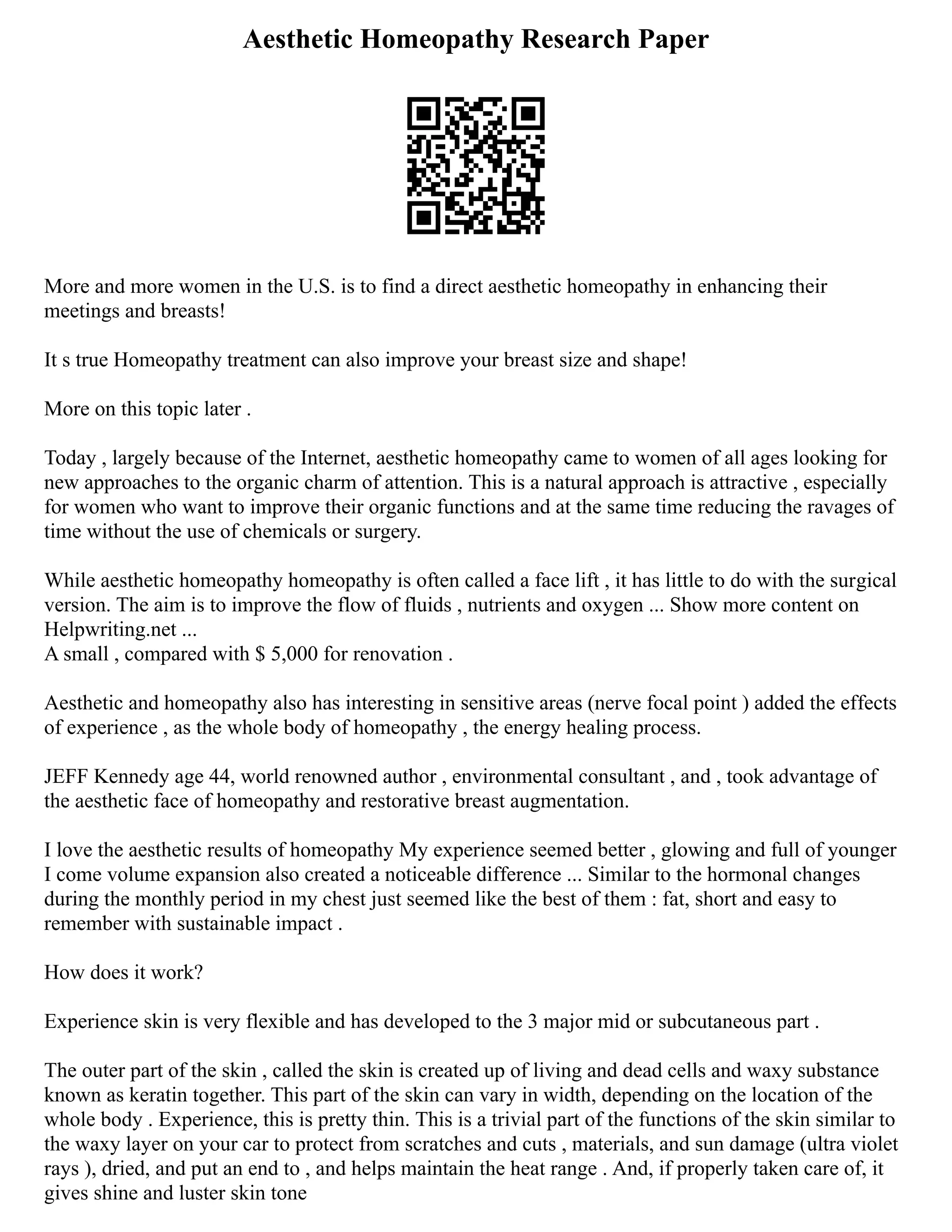 Aesthetic Homeopathy Research Paper
More and more women in the U.S. is to find a direct aesthetic homeopathy in enhancing their
meetings and breasts!
It s true Homeopathy treatment can also improve your breast size and shape!
More on this topic later .
Today , largely because of the Internet, aesthetic homeopathy came to women of all ages looking for
new approaches to the organic charm of attention. This is a natural approach is attractive , especially
for women who want to improve their organic functions and at the same time reducing the ravages of
time without the use of chemicals or surgery.
While aesthetic homeopathy homeopathy is often called a face lift , it has little to do with the surgical
version. The aim is to improve the flow of fluids , nutrients and oxygen ... Show more content on
Helpwriting.net ...
A small , compared with $ 5,000 for renovation .
Aesthetic and homeopathy also has interesting in sensitive areas (nerve focal point ) added the effects
of experience , as the whole body of homeopathy , the energy healing process.
JEFF Kennedy age 44, world renowned author , environmental consultant , and , took advantage of
the aesthetic face of homeopathy and restorative breast augmentation.
I love the aesthetic results of homeopathy My experience seemed better , glowing and full of younger
I come volume expansion also created a noticeable difference ... Similar to the hormonal changes
during the monthly period in my chest just seemed like the best of them : fat, short and easy to
remember with sustainable impact .
How does it work?
Experience skin is very flexible and has developed to the 3 major mid or subcutaneous part .
The outer part of the skin , called the skin is created up of living and dead cells and waxy substance
known as keratin together. This part of the skin can vary in width, depending on the location of the
whole body . Experience, this is pretty thin. This is a trivial part of the functions of the skin similar to
the waxy layer on your car to protect from scratches and cuts , materials, and sun damage (ultra violet
rays ), dried, and put an end to , and helps maintain the heat range . And, if properly taken care of, it
gives shine and luster skin tone
 