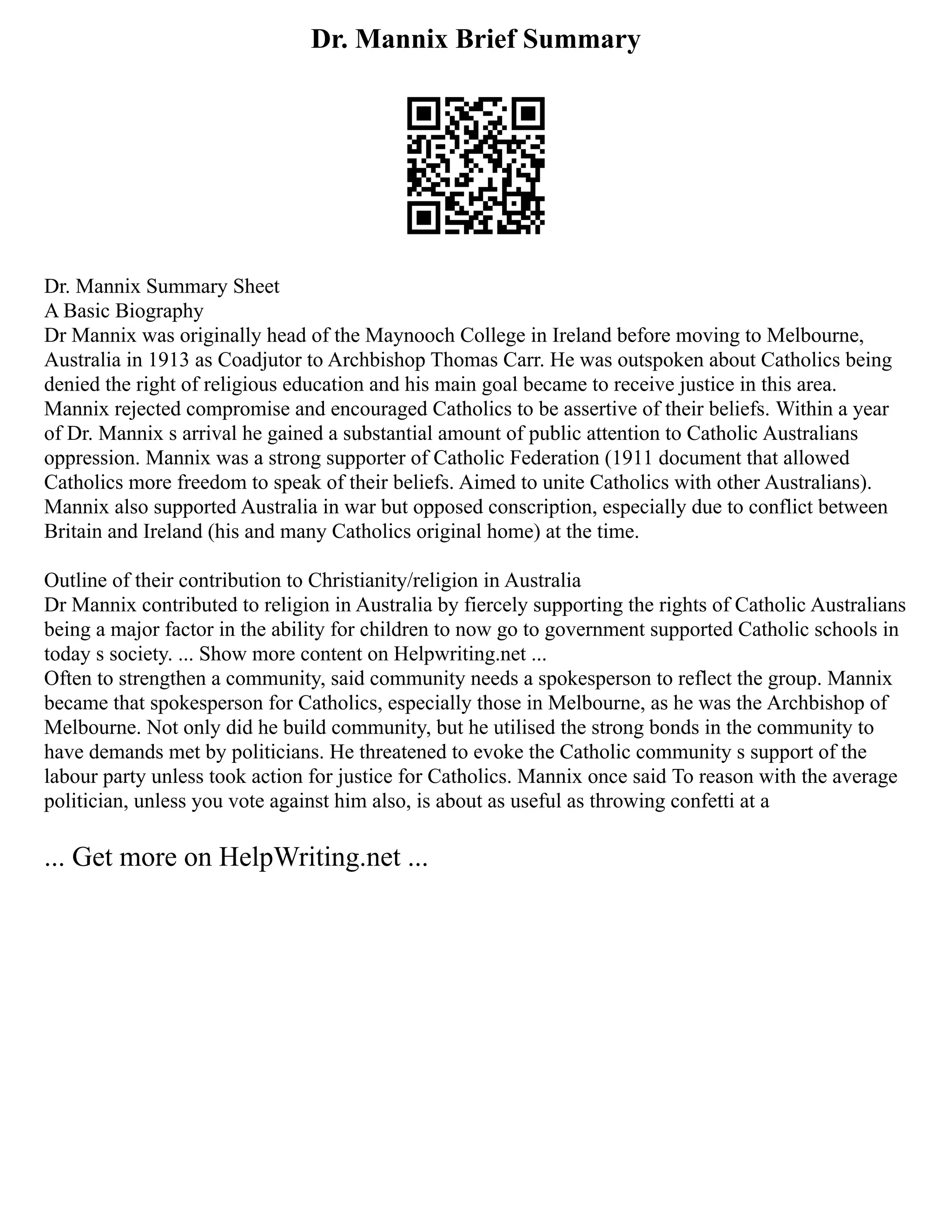 Dr. Mannix Brief Summary
Dr. Mannix Summary Sheet
A Basic Biography
Dr Mannix was originally head of the Maynooch College in Ireland before moving to Melbourne,
Australia in 1913 as Coadjutor to Archbishop Thomas Carr. He was outspoken about Catholics being
denied the right of religious education and his main goal became to receive justice in this area.
Mannix rejected compromise and encouraged Catholics to be assertive of their beliefs. Within a year
of Dr. Mannix s arrival he gained a substantial amount of public attention to Catholic Australians
oppression. Mannix was a strong supporter of Catholic Federation (1911 document that allowed
Catholics more freedom to speak of their beliefs. Aimed to unite Catholics with other Australians).
Mannix also supported Australia in war but opposed conscription, especially due to conflict between
Britain and Ireland (his and many Catholics original home) at the time.
Outline of their contribution to Christianity/religion in Australia
Dr Mannix contributed to religion in Australia by fiercely supporting the rights of Catholic Australians
being a major factor in the ability for children to now go to government supported Catholic schools in
today s society. ... Show more content on Helpwriting.net ...
Often to strengthen a community, said community needs a spokesperson to reflect the group. Mannix
became that spokesperson for Catholics, especially those in Melbourne, as he was the Archbishop of
Melbourne. Not only did he build community, but he utilised the strong bonds in the community to
have demands met by politicians. He threatened to evoke the Catholic community s support of the
labour party unless took action for justice for Catholics. Mannix once said To reason with the average
politician, unless you vote against him also, is about as useful as throwing confetti at a
... Get more on HelpWriting.net ...
 