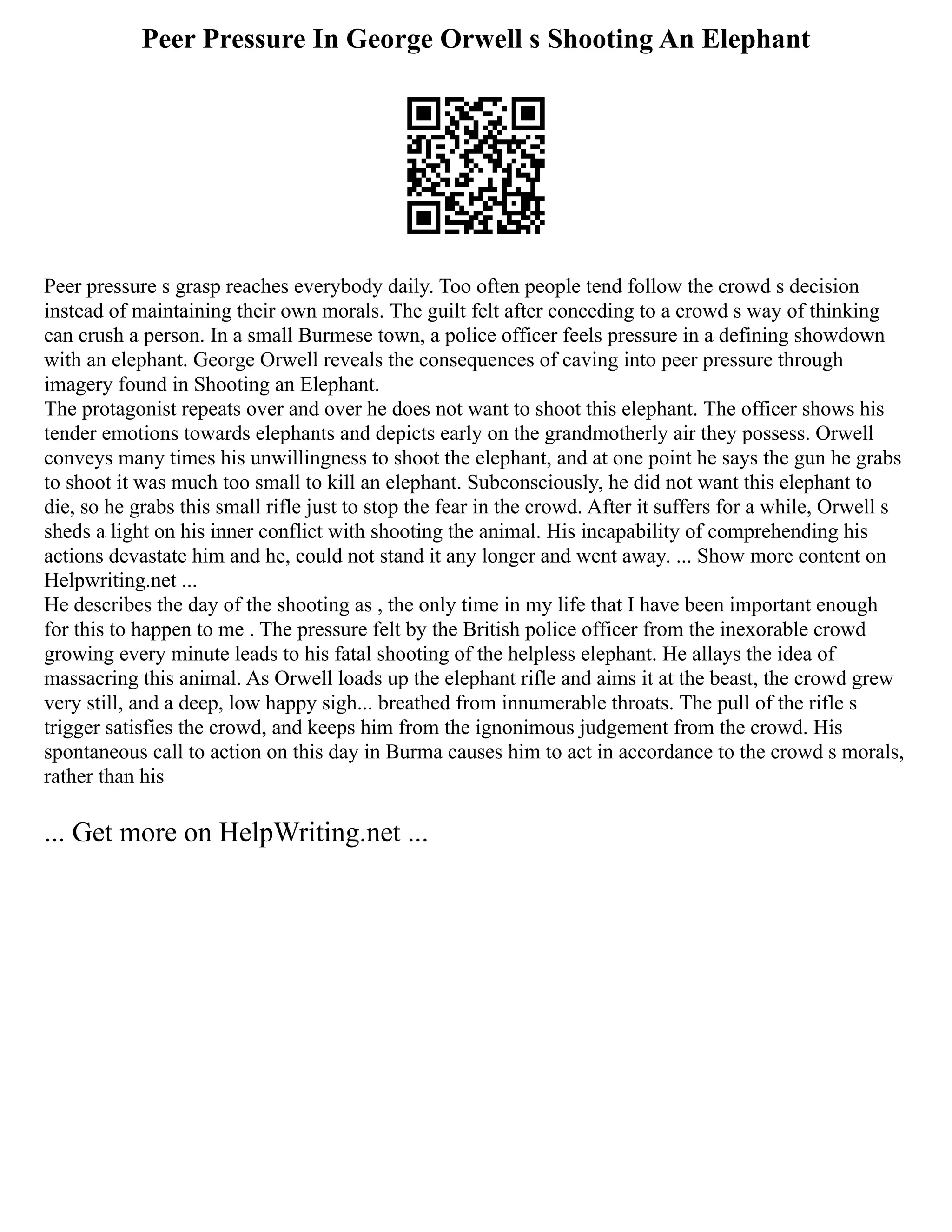Peer Pressure In George Orwell s Shooting An Elephant
Peer pressure s grasp reaches everybody daily. Too often people tend follow the crowd s decision
instead of maintaining their own morals. The guilt felt after conceding to a crowd s way of thinking
can crush a person. In a small Burmese town, a police officer feels pressure in a defining showdown
with an elephant. George Orwell reveals the consequences of caving into peer pressure through
imagery found in Shooting an Elephant.
The protagonist repeats over and over he does not want to shoot this elephant. The officer shows his
tender emotions towards elephants and depicts early on the grandmotherly air they possess. Orwell
conveys many times his unwillingness to shoot the elephant, and at one point he says the gun he grabs
to shoot it was much too small to kill an elephant. Subconsciously, he did not want this elephant to
die, so he grabs this small rifle just to stop the fear in the crowd. After it suffers for a while, Orwell s
sheds a light on his inner conflict with shooting the animal. His incapability of comprehending his
actions devastate him and he, could not stand it any longer and went away. ... Show more content on
Helpwriting.net ...
He describes the day of the shooting as , the only time in my life that I have been important enough
for this to happen to me . The pressure felt by the British police officer from the inexorable crowd
growing every minute leads to his fatal shooting of the helpless elephant. He allays the idea of
massacring this animal. As Orwell loads up the elephant rifle and aims it at the beast, the crowd grew
very still, and a deep, low happy sigh... breathed from innumerable throats. The pull of the rifle s
trigger satisfies the crowd, and keeps him from the ignonimous judgement from the crowd. His
spontaneous call to action on this day in Burma causes him to act in accordance to the crowd s morals,
rather than his
... Get more on HelpWriting.net ...
 